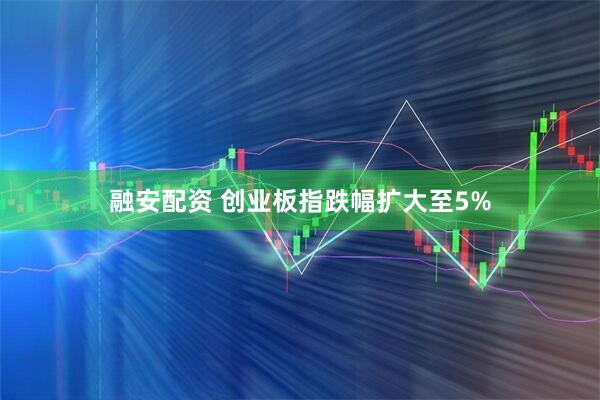 融安配资 创业板指跌幅扩大至5%