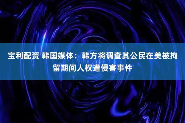 宝利配资 韩国媒体：韩方将调查其公民在美被拘留期间人权遭侵害事件