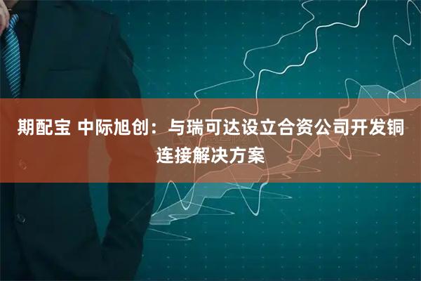 期配宝 中际旭创：与瑞可达设立合资公司开发铜连接解决方案