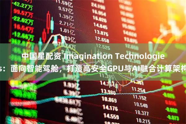 中国星配资 Imagination Technologies：面向智能驾舱，打造高安全GPU与AI融合计算架构