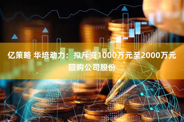 亿策略 华培动力：拟斥资1000万元至2000万元回购公司股份