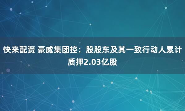 快来配资 豪威集团控：股股东及其一致行动人累计质押2.03亿股
