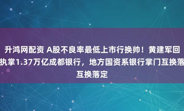 升鸿网配资 A股不良率最低上市行换帅！黄建军回归执掌1.37万亿成都银行，地方国资系银行掌门互换落定