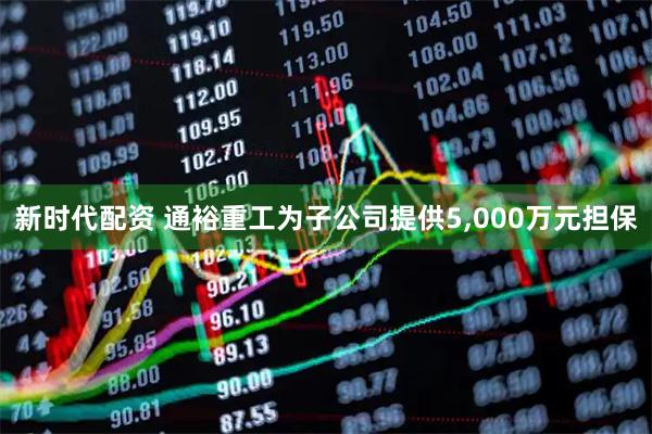新时代配资 通裕重工为子公司提供5,000万元担保