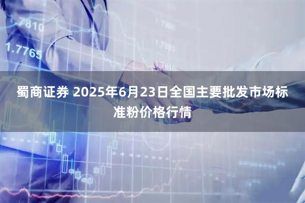 蜀商证券 2025年6月23日全国主要批发市场标准粉价格行情