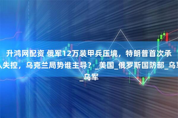 升鸿网配资 俄军12万装甲兵压境，特朗普首次承认失控，乌克兰局势谁主导？_美国_俄罗斯国防部_乌军