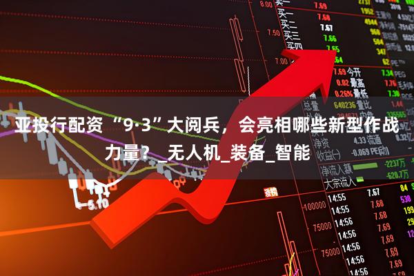 亚投行配资 “9·3”大阅兵，会亮相哪些新型作战力量？_无人机_装备_智能