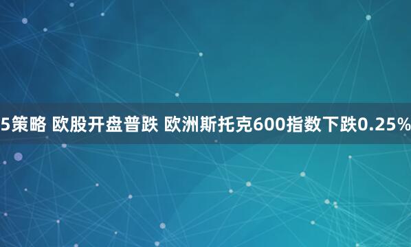 5策略 欧股开盘普跌 欧洲斯托克600指数下跌0.25%