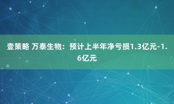 壹策略 万泰生物：预计上半年净亏损1.3亿元-1.6亿元