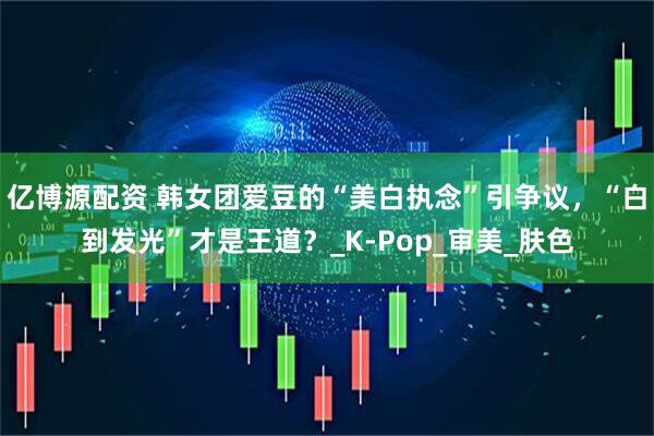 亿博源配资 韩女团爱豆的“美白执念”引争议，“白到发光”才是王道？_K-Pop_审美_肤色