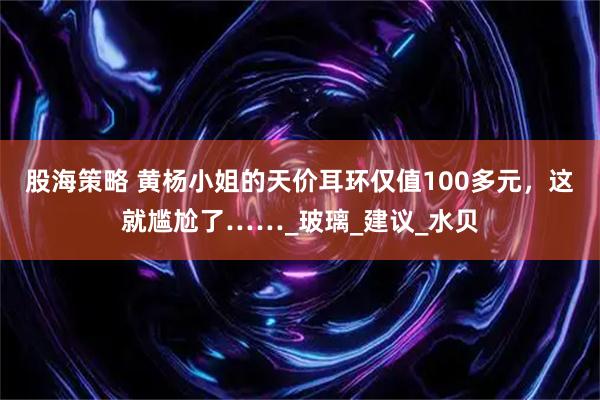 股海策略 黄杨小姐的天价耳环仅值100多元，这就尴尬了……_玻璃_建议_水贝