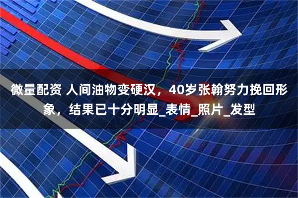 微量配资 人间油物变硬汉，40岁张翰努力挽回形象，结果已十分明显_表情_照片_发型