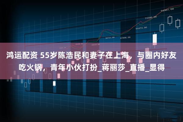 鸿运配资 55岁陈浩民和妻子在上海，与圈内好友吃火锅，青年小伙打扮_蒋丽莎_直播_显得