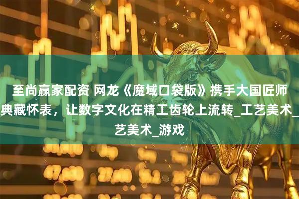 至尚赢家配资 网龙《魔域口袋版》携手大国匠师推出典藏怀表，让数字文化在精工齿轮上流转_工艺美术_游戏