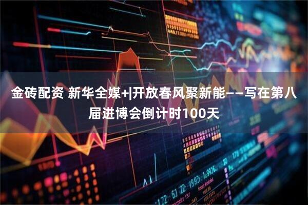 金砖配资 新华全媒+|开放春风聚新能——写在第八届进博会倒计时100天