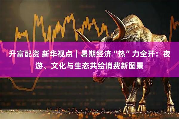 升富配资 新华视点｜暑期经济“热”力全开：夜游、文化与生态共绘消费新图景