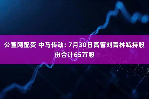 公宣网配资 中马传动: 7月30日高管刘青林减持股份合计65万股