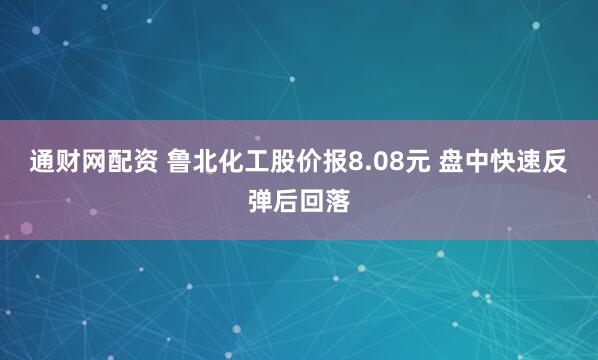 通财网配资 鲁北化工股价报8.08元 盘中快速反弹后回落