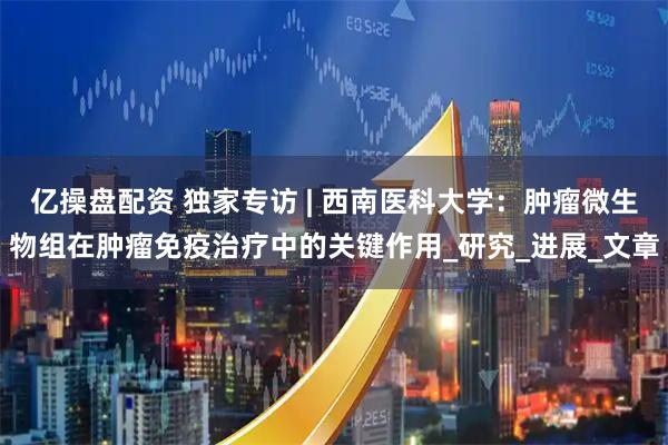 亿操盘配资 独家专访 | 西南医科大学：肿瘤微生物组在肿瘤免疫治疗中的关键作用_研究_进展_文章