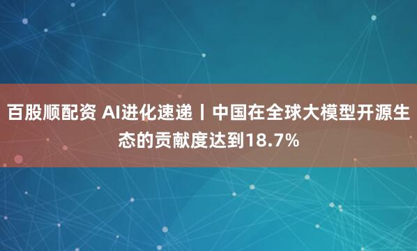 百股顺配资 AI进化速递丨中国在全球大模型开源生态的贡献度达到18.7%