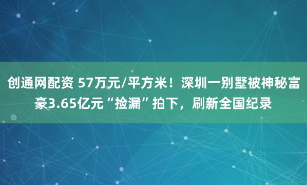 创通网配资 57万元/平方米！深圳一别墅被神秘富豪3.65亿元“捡漏”拍下，刷新全国纪录