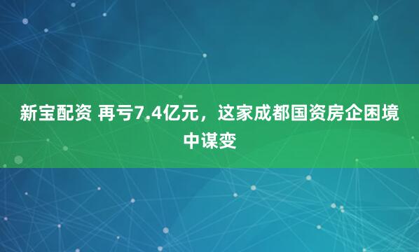 新宝配资 再亏7.4亿元，这家成都国资房企困境中谋变