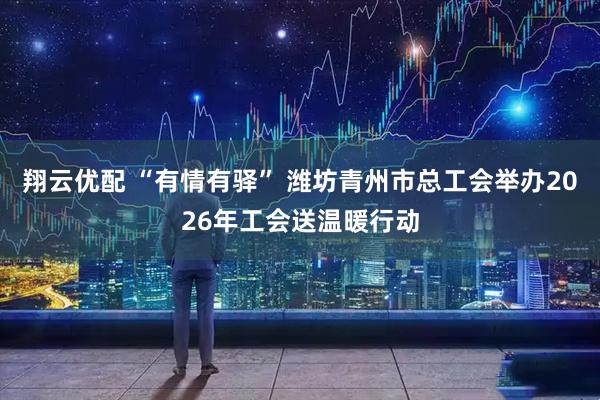 翔云优配 “有情有驿” 潍坊青州市总工会举办2026年工会送温暖行动