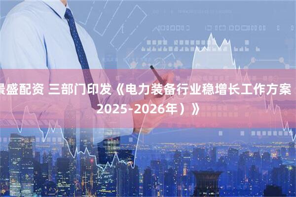 景盛配资 三部门印发《电力装备行业稳增长工作方案(2025-2026年)》