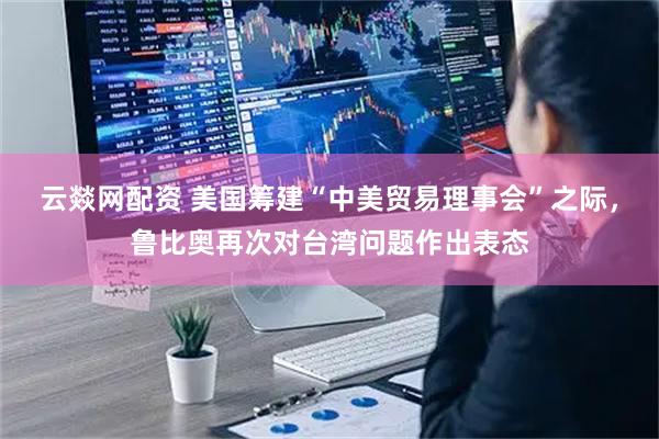 云燚网配资 美国筹建“中美贸易理事会”之际，鲁比奥再次对台湾问题作出表态