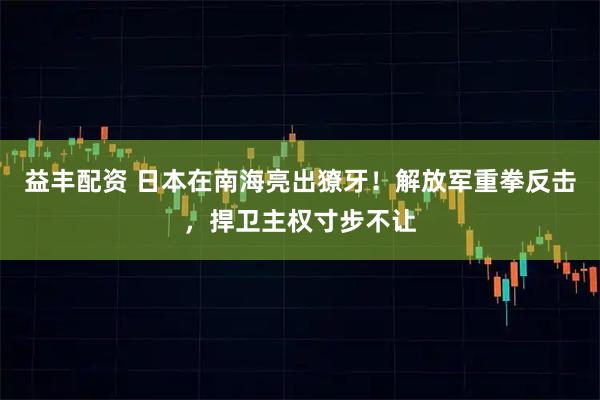 益丰配资 日本在南海亮出獠牙！解放军重拳反击，捍卫主权寸步不让