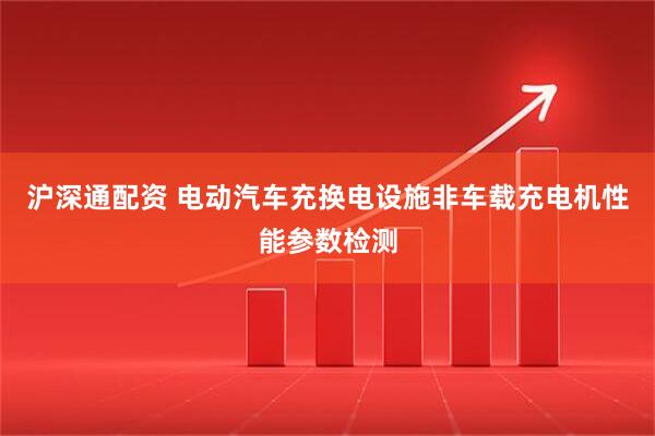 沪深通配资 电动汽车充换电设施非车载充电机性能参数检测